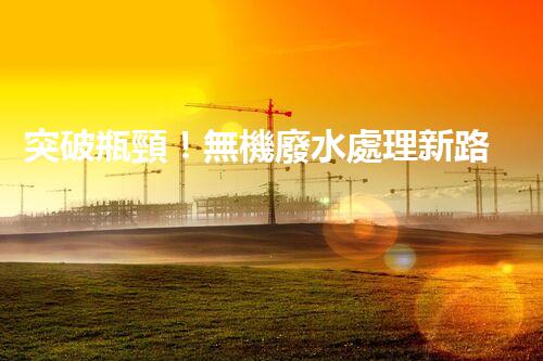 突破瓶頸！無機廢水處理新路徑探索與未來展望？